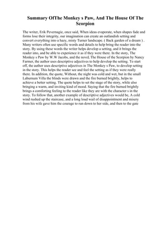 Summary OfThe Monkey s Paw, And The House Of The
Scorpion
The writer, Erik Pevernagie, once said, When ideas evaporate, when shapes fade and
forms lose their integrity, our imagination can create an outlandish setting and
convert everything into a hazy, misty Turner landscape. ( Back garden of a dream ) .
Many writers often use specific words and details to help bring the reader into the
story. By using these words the writer helps develop a setting, and it brings the
reader into, and be able to experience it as if they were there. In the story, The
Monkey s Paw by W.W Jacobs, and the novel, The House of the Scorpion by Nancy
Farmer, the author uses descriptive adjectives to help develop the setting. To start
off, the author uses descriptive adjectives in The Monkey s Paw, to develop setting
in the story. This helps the reader see and feel the setting as if they were really
there. In addition, the quote, Without, the night was cold and wet, but in the small
Laburnum Villa the blinds were drawn and the fire burned brightly, helps to
achieve a better setting. The quote helps to set the stage of the story, while also
bringing a warm, and inviting kind of mood. Saying that the fire burned brightly
brings a comforting feeling to the reader like they are with the character s in the
story. To follow that, another example of descriptive adjectives would be, A cold
wind rushed up the staircase, and a long loud wail of disappointment and misery
from his wife gave him the courage to run down to her side, and then to the gate
 