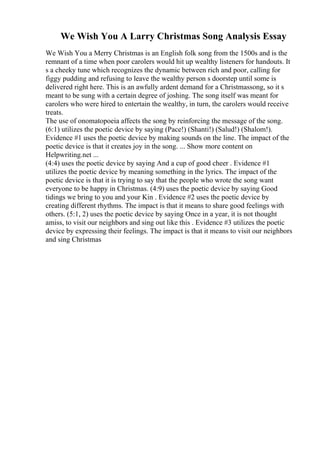 We Wish You A Larry Christmas Song Analysis Essay
We Wish You a Merry Christmas is an English folk song from the 1500s and is the
remnant of a time when poor carolers would hit up wealthy listeners for handouts. It
s a cheeky tune which recognizes the dynamic between rich and poor, calling for
figgy pudding and refusing to leave the wealthy person s doorstep until some is
delivered right here. This is an awfully ardent demand for a Christmassong, so it s
meant to be sung with a certain degree of joshing. The song itself was meant for
carolers who were hired to entertain the wealthy, in turn, the carolers would receive
treats.
The use of onomatopoeia affects the song by reinforcing the message of the song.
(6:1) utilizes the poetic device by saying (Pace!) (Shanti!) (Salud!) (Shalom!).
Evidence #1 uses the poetic device by making sounds on the line. The impact of the
poetic device is that it creates joy in the song. ... Show more content on
Helpwriting.net ...
(4:4) uses the poetic device by saying And a cup of good cheer . Evidence #1
utilizes the poetic device by meaning something in the lyrics. The impact of the
poetic device is that it is trying to say that the people who wrote the song want
everyone to be happy in Christmas. (4:9) uses the poetic device by saying Good
tidings we bring to you and your Kin . Evidence #2 uses the poetic device by
creating different rhythms. The impact is that it means to share good feelings with
others. (5:1, 2) uses the poetic device by saying Once in a year, it is not thought
amiss, to visit our neighbors and sing out like this . Evidence #3 utilizes the poetic
device by expressing their feelings. The impact is that it means to visit our neighbors
and sing Christmas
 