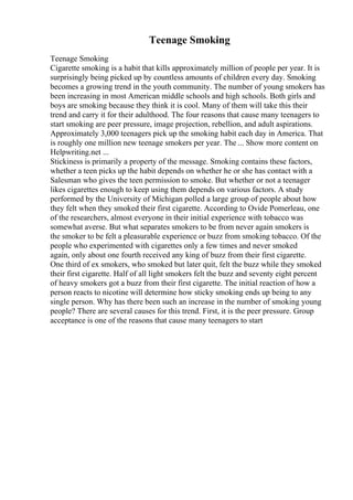 Teenage Smoking
Teenage Smoking
Cigarette smoking is a habit that kills approximately million of people per year. It is
surprisingly being picked up by countless amounts of children every day. Smoking
becomes a growing trend in the youth community. The number of young smokers has
been increasing in most American middle schools and high schools. Both girls and
boys are smoking because they think it is cool. Many of them will take this their
trend and carry it for their adulthood. The four reasons that cause many teenagers to
start smoking are peer pressure, image projection, rebellion, and adult aspirations.
Approximately 3,000 teenagers pick up the smoking habit each day in America. That
is roughly one million new teenage smokers per year. The ... Show more content on
Helpwriting.net ...
Stickiness is primarily a property of the message. Smoking contains these factors,
whether a teen picks up the habit depends on whether he or she has contact with a
Salesman who gives the teen permission to smoke. But whether or not a teenager
likes cigarettes enough to keep using them depends on various factors. A study
performed by the University of Michigan polled a large group of people about how
they felt when they smoked their first cigarette. According to Ovide Pomerleau, one
of the researchers, almost everyone in their initial experience with tobacco was
somewhat averse. But what separates smokers to be from never again smokers is
the smoker to be felt a pleasurable experience or buzz from smoking tobacco. Of the
people who experimented with cigarettes only a few times and never smoked
again, only about one fourth received any king of buzz from their first cigarette.
One third of ex smokers, who smoked but later quit, felt the buzz while they smoked
their first cigarette. Half of all light smokers felt the buzz and seventy eight percent
of heavy smokers got a buzz from their first cigarette. The initial reaction of how a
person reacts to nicotine will determine how sticky smoking ends up being to any
single person. Why has there been such an increase in the number of smoking young
people? There are several causes for this trend. First, it is the peer pressure. Group
acceptance is one of the reasons that cause many teenagers to start
 