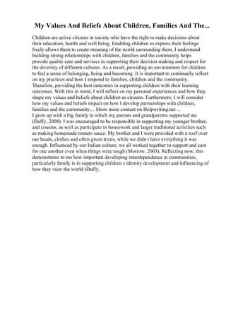 My Values And Beliefs About Children, Families And The...
Children are active citizens in society who have the right to make decisions about
their education, health and well being. Enabling children to express their feelings
freely allows them to create meaning of the world surrounding them. I understand
building strong relationships with children, families and the community helps
provide quality care and services in supporting their decision making and respect for
the diversity of different cultures. As a result, providing an environment for children
to feel a sense of belonging, being and becoming. It is important to continually reflect
on my practices and how I respond to families, children and the community.
Therefore, providing the best outcomes in supporting children with their learning
outcomes. With this in mind, I will reflect on my personal experiences and how they
shape my values and beliefs about children as citizens. Furthermore, I will consider
how my values and beliefs impact on how I develop partnerships with children,
families and the community.... Show more content on Helpwriting.net ...
I grew up with a big family in which my parents and grandparents supported me
(Duffy, 2008). I was encouraged to be responsible in supporting my younger brother,
and cousins, as well as participate in housework and larger traditional activities such
as making homemade tomato sauce. My brother and I were provided with a roof over
our heads, clothes and often given treats, while we didn t have everything it was
enough. Influenced by our Italian culture, we all worked together to support and care
for one another even when things were tough (Morrow, 2003). Reflecting now, this
demonstrates to me how important developing interdependence in communities,
particularly family is in supporting children s identity development and influencing of
how they view the world (Duffy,
 