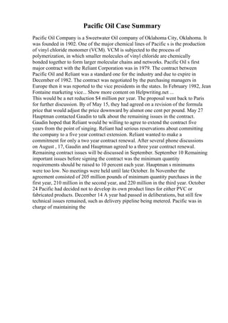 Pacific Oil Case Summary
Pacific Oil Company is a Sweetwater Oil company of Oklahoma City, Oklahoma. It
was founded in 1902. One of the major chemical lines of Pacific s is the production
of vinyl chloride monomer (VCM). VCM is subjected to the process of
polymerization, in which smaller molecules of vinyl chloride are chemically
bonded together to form larger molecular chains and networks. Pacific Oil s first
major contract with the Reliant Corporation was in 1979. The contract between
Pacific Oil and Reliant was a standard one for the industry and due to expire in
December of 1982. The contract was negotiated by the purchasing managers in
Europe then it was reported to the vice presidents in the states. In February 1982, Jean
Fontaine marketing vice... Show more content on Helpwriting.net ...
This would be a net reduction $4 million per year. The proposal went back to Paris
for further discussion. By of May 15, they had agreed on a revision of the formula
price that would adjust the price downward by alsmot one cent per pound. May 27
Hauptman contacted Gaudin to talk about the remaining issues in the contract.
Gaudin hoped that Reliant would be willing to agree to extend the contract five
years from the point of singing. Reliant had serious reservations about committing
the company to a five year contract extension. Reliant wanted to make a
commitment for only a two year contract renewal. After several phone discussions
on August , 17, Gaudin and Hauptman agreed to a three year contract renewal.
Remaining contract issues will be discussed in September. September 10 Remaining
important issues before signing the contract was the minimum quantity
requirements should be raised to 10 percent each year. Hauptman s minimums
were too low. No meetings were held until late October. In November the
agreement consisted of 205 million pounds of minimum quantity purchases in the
first year, 210 million in the second year, and 220 million in the third year. October
24 Pacific had decided not to develop its own product lines for either PVC or
fabricated products. December 14 A year had passed in deliberations, but still few
technical issues remained, such as delivery pipeline being metered. Pacific was in
charge of maintaining the
 