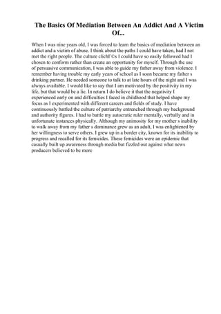 The Basics Of Mediation Between An Addict And A Victim
Of...
When I was nine years old, I was forced to learn the basics of mediation between an
addict and a victim of abuse. I think about the paths I could have taken, had I not
met the right people. The culture clichГ©s I could have so easily followed had I
chosen to conform rather than create an opportunity for myself. Through the use
of persuasive communication, I was able to guide my father away from violence. I
remember having trouble my early years of school as I soon became my father s
drinking partner. He needed someone to talk to at late hours of the night and I was
always available. I would like to say that I am motivated by the positivity in my
life, but that would be a lie. In return I do believe it that the negativity I
experienced early on and difficulties I faced in childhood that helped shape my
focus as I experimented with different careers and fields of study. I have
continuously battled the culture of patriarchy entrenched through my background
and authority figures. I had to battle my autocratic ruler mentally, verbally and in
unfortunate instances physically. Although my animosity for my mother s inability
to walk away from my father s dominance grew as an adult, I was enlightened by
her willingness to serve others. I grew up in a border city, known for its inability to
progress and recalled for its femicides. These femicides were an epidemic that
casually built up awareness through media but fizzled out against what news
producers believed to be more
 