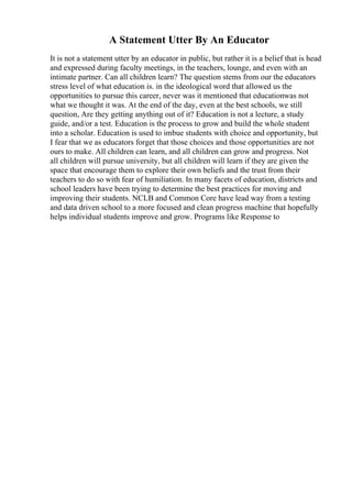 A Statement Utter By An Educator
It is not a statement utter by an educator in public, but rather it is a belief that is head
and expressed during faculty meetings, in the teachers, lounge, and even with an
intimate partner. Can all children learn? The question stems from our the educators
stress level of what education is. in the ideological word that allowed us the
opportunities to pursue this career, never was it mentioned that educationwas not
what we thought it was. At the end of the day, even at the best schools, we still
question, Are they getting anything out of it? Education is not a lecture, a study
guide, and/or a test. Education is the process to grow and build the whole student
into a scholar. Education is used to imbue students with choice and opportunity, but
I fear that we as educators forget that those choices and those opportunities are not
ours to make. All children can learn, and all children can grow and progress. Not
all children will pursue university, but all children will learn if they are given the
space that encourage them to explore their own beliefs and the trust from their
teachers to do so with fear of humiliation. In many facets of education, districts and
school leaders have been trying to determine the best practices for moving and
improving their students. NCLB and Common Core have lead way from a testing
and data driven school to a more focused and clean progress machine that hopefully
helps individual students improve and grow. Programs like Response to
 