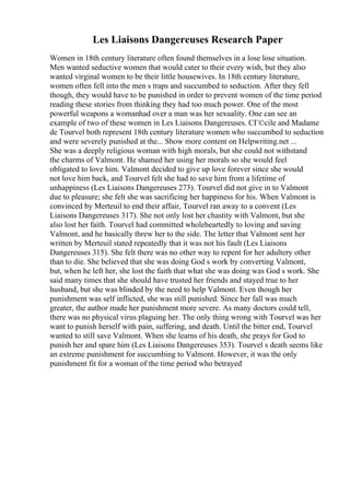 Les Liaisons Dangereuses Research Paper
Women in 18th century literature often found themselves in a lose lose situation.
Men wanted seductive women that would cater to their every wish, but they also
wanted virginal women to be their little housewives. In 18th century literature,
women often fell into the men s traps and succumbed to seduction. After they fell
though, they would have to be punished in order to prevent women of the time period
reading these stories from thinking they had too much power. One of the most
powerful weapons a womanhad over a man was her sexuality. One can see an
example of two of these women in Les Liaisons Dangereuses. CГ©cile and Madame
de Tourvel both represent 18th century literature women who succumbed to seduction
and were severely punished at the... Show more content on Helpwriting.net ...
She was a deeply religious woman with high morals, but she could not withstand
the charms of Valmont. He shamed her using her morals so she would feel
obligated to love him. Valmont decided to give up love forever since she would
not love him back, and Tourvel felt she had to save him from a lifetime of
unhappiness (Les Liaisons Dangereuses 273). Tourvel did not give in to Valmont
due to pleasure; she felt she was sacrificing her happiness for his. When Valmont is
convinced by Merteuil to end their affair, Tourvel ran away to a convent (Les
Liaisons Dangereuses 317). She not only lost her chastity with Valmont, but she
also lost her faith. Tourvel had committed wholeheartedly to loving and saving
Valmont, and he basically threw her to the side. The letter that Valmont sent her
written by Merteuil stated repeatedly that it was not his fault (Les Liaisons
Dangereuses 315). She felt there was no other way to repent for her adultery other
than to die. She believed that she was doing God s work by converting Valmont,
but, when he left her, she lost the faith that what she was doing was God s work. She
said many times that she should have trusted her friends and stayed true to her
husband, but she was blinded by the need to help Valmont. Even though her
punishment was self inflicted, she was still punished. Since her fall was much
greater, the author made her punishment more severe. As many doctors could tell,
there was no physical virus plaguing her. The only thing wrong with Tourvel was her
want to punish herself with pain, suffering, and death. Until the bitter end, Tourvel
wanted to still save Valmont. When she learns of his death, she prays for God to
punish her and spare him (Les Liaisons Dangereuses 353). Tourvel s death seems like
an extreme punishment for succumbing to Valmont. However, it was the only
punishment fit for a woman of the time period who betrayed
 