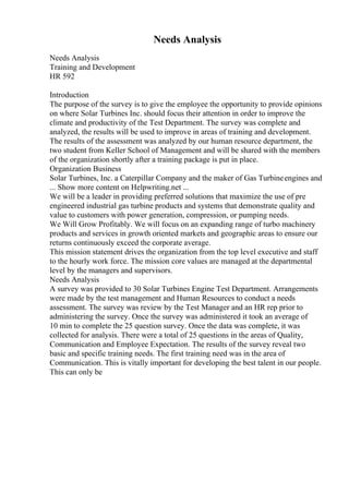 Needs Analysis
Needs Analysis
Training and Development
HR 592
Introduction
The purpose of the survey is to give the employee the opportunity to provide opinions
on where Solar Turbines Inc. should focus their attention in order to improve the
climate and productivity of the Test Department. The survey was complete and
analyzed, the results will be used to improve in areas of training and development.
The results of the assessment was analyzed by our human resource department, the
two student from Keller School of Management and will be shared with the members
of the organization shortly after a training package is put in place.
Organization Business
Solar Turbines, Inc. a Caterpillar Company and the maker of Gas Turbineengines and
... Show more content on Helpwriting.net ...
We will be a leader in providing preferred solutions that maximize the use of pre
engineered industrial gas turbine products and systems that demonstrate quality and
value to customers with power generation, compression, or pumping needs.
We Will Grow Profitably. We will focus on an expanding range of turbo machinery
products and services in growth oriented markets and geographic areas to ensure our
returns continuously exceed the corporate average.
This mission statement drives the organization from the top level executive and staff
to the hourly work force. The mission core values are managed at the departmental
level by the managers and supervisors.
Needs Analysis
A survey was provided to 30 Solar Turbines Engine Test Department. Arrangements
were made by the test management and Human Resources to conduct a needs
assessment. The survey was review by the Test Manager and an HR rep prior to
administering the survey. Once the survey was administered it took an average of
10 min to complete the 25 question survey. Once the data was complete, it was
collected for analysis. There were a total of 25 questions in the areas of Quality,
Communication and Employee Expectation. The results of the survey reveal two
basic and specific training needs. The first training need was in the area of
Communication. This is vitally important for developing the best talent in our people.
This can only be
 
