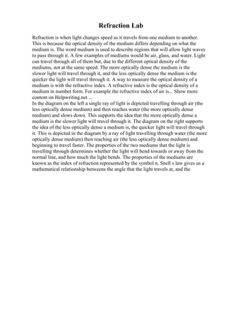 Refraction Lab
Refraction is when light changes speed as it travels from one medium to another.
This is because the optical density of the medium differs depending on what the
medium is. The word medium is used to describe regions that will allow light waves
to pass through it. A few examples of mediums would be air, glass, and water. Light
can travel through all of them but, due to the different optical density of the
mediums, not at the same speed. The more optically dense the medium is the
slower light will travel through it, and the less optically dense the medium is the
quicker the light will travel through it. A way to measure the optical density of a
medium is with the refractive index. A refractive index is the optical density of a
medium in number form. For example the refractive index of air is... Show more
content on Helpwriting.net ...
In the diagram on the left a single ray of light is depicted travelling through air (the
less optically dense medium) and then reaches water (the more optically dense
medium) and slows down. This supports the idea that the more optically dense a
medium is the slower light will travel through it. The diagram on the right supports
the idea of the less optically dense a medium is, the quicker light will travel through
it. This is depicted in the diagram by a ray of light travelling through water (the more
optically dense medium) then reaching air (the less optically dense medium) and
beginning to travel faster. The properties of the two mediums that the light is
travelling through determines whether the light will bend towards or away from the
normal line, and how much the light bends. The properties of the mediums are
known as the index of refraction represented by the symbol n. Snell s law gives us a
mathematical relationship betweens the angle that the light travels at, and the
 