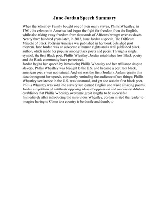 June Jordan Speech Summary
When the Wheatley Family bought one of their many slaves, Phillis Wheatley, in
1761, the colonies in America had begun the fight for freedom from the English,
while also taking away freedom from thousands of Africans brought over as slaves.
Nearly three hundred years later, in 2002, June Jordan s speech, The Difficult
Miracle of Black Poetryin America was published in her book published post
mortem. June Jordan was an advocate of human rights and a well published black
author, which made her popular among black poets and peers. Through a single
symbol, the first Black poet, Phillis Wheatley, Jordan establishes how Black poetry
and the Black community have persevered.
Jordan begins her speech by introducing Phillis Wheatley and her brilliance despite
slavery. Phillis Wheatley was brought to the U.S. and became a poet; her black,
american poetry was not natural. And she was the first (Jordan). Jordan repeats this
idea throughout her speech, constantly reminding the audience of two things: Phillis
Wheatley s existence in the U.S. was unnatural, and yet she was the first black poet.
Phillis Wheatley was sold into slavery but learned English and wrote amazing poems.
Jordan s repetition of antithesis opposing ideas of oppression and success establishes
establishes that Phillis Wheatley overcame great lengths to be successful.
Immediately after introducing the miraculous Wheatley, Jordan invited the reader to
imagine having to Come to a country to be docile and dumb, to
 