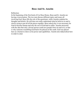 Boso And St. Anselm
Reflection:
In the beginning of the first book of Cur Deus Homo, Boso and St. Anselm are
having a conversation. The two men discuss different topics and issues all
involving God. Boso fills the role of the questioner, while Anselm explains his
thoughts and beliefs. He still does not really understand what he believes in and is
slowly trying to put all all the pieces together. Boso asked why it was necessary for
God to become human and why the son of God had to suffer. Anselm answered
with the idea that only a divine person could save people from sin and evil, so that
is why someone resembling God had to be placed on this earth. God was placed
here as a human to show us his power and capabilities. Anselm also talked about how
in order to enter
 
