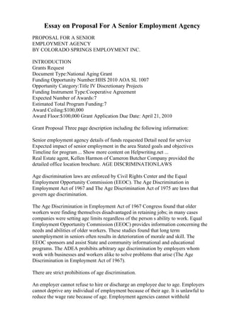 Essay on Proposal For A Senior Employment Agency
PROPOSAL FOR A SENIOR
EMPLOYMENT AGENCY
BY COLORADO SPRINGS EMPLOYMENT INC.
INTRODUCTION
Grants Request
Document Type:National Aging Grant
Funding Opportunity Number:HHS 2010 AOA SL 1007
Opportunity Category:Title IV Discretionary Projects
Funding Instrument Type:Cooperative Agreement
Expected Number of Awards:7
Estimated Total Program Funding:7
Award Ceiling:$100,000
Award Floor:$100,000 Grant Application Due Date: April 21, 2010
Grant Proposal Three page description including the following information:
Senior employment agency details of funds requested Detail need for service
Expected impact of senior employment in the area Stated goals and objectives
Timeline for program ... Show more content on Helpwriting.net ...
Real Estate agent, Kellen Harmon of Cameron Butcher Company provided the
detailed office location brochure. AGE DISCRIMINATIONLAWS
Age discrimination laws are enforced by Civil Rights Center and the Equal
Employment Opportunity Commission (EEOC). The Age Discrimination in
Employment Act of 1967 and The Age Discrimination Act of 1975 are laws that
govern age discrimination.
The Age Discrimination in Employment Act of 1967 Congress found that older
workers were finding themselves disadvantaged in retaining jobs; in many cases
companies were setting age limits regardless of the person s ability to work. Equal
Employment Opportunity Commission (EEOC) provides information concerning the
needs and abilities of older workers. These studies found that long term
unemployment in seniors often results in deterioration of morale and skill. The
EEOC sponsors and assist State and community informational and educational
programs. The ADEA prohibits arbitrary age discrimination by employers whom
work with businesses and workers alike to solve problems that arise (The Age
Discrimination in Employment Act of 1967).
There are strict prohibitions of age discrimination.
An employer cannot refuse to hire or discharge an employee due to age. Employers
cannot deprive any individual of employment because of their age. It is unlawful to
reduce the wage rate because of age. Employment agencies cannot withhold
 