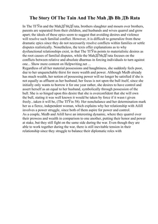 The Story Of The Tain And The Mah Д
Ђ Bh ДЂ Rata
In The TГЎin and the MahДЃbhДЃrata, brothers slaughter and mourn over brothers,
parents are separated from their children, and husbands and wives quarrel and grow
apart; the ideals of these epics seem to suggest that avoiding desires and violence
will resolve such familial conflict. However, it is difficult to generalize from these
dramatic epics since they do not necessarily resolve conflicts within families or settle
disputes realistically. Nonetheless, the texts offer explanations as to why
dysfunctional relationships exist, in that The TГЎin points to materialistic desires as
the root causes of familial disputes, while the MahДЃbhДЃrata focuses on the
conflicts between relative and absolute dharmas in forcing individuals to turn against
one... Show more content on Helpwriting.net ...
Regardless of all her material possessions and haughtiness, she suddenly feels poor,
due to her unquenchable thirst for more wealth and power. Although Medb already
has much wealth, her notion of possessing power will no longer be satisfied if she is
not equally as affluent as her husband; her focus is not upon the bull itself, since she
initially only wants to borrow it for one year rather, she desires to have control and
assert herself as an equal to her husband, symbolically through possession of the
bull. She is so hinged upon this desire that she is overconfident that she will own
the bull, stating it was well known it would be taken by force if it wasn t given
freely...taken it will be, (The TГЎin 58). Her nonchalance and her determination mark
her as a fierce, independent woman, which explains why her relationship with Ailill
involves a power struggle, since both of them aspire for power and control.
As a couple, Medb and Ailill have an interesting dynamic, where they quarrel over
their prowess and wealth in comparison to one another, putting their honor and power
at stake, but they still fight on the same side during the war. Even though they are
able to work together during the war, there is still inevitable tension in their
relationship since they struggle to balance their diplomatic roles with
 