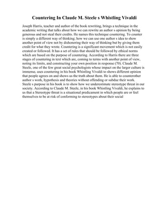 Countering In Claude M. Steele s Whistling Vivaldi
Joseph Harris, teacher and author of the book rewriting, brings a technique in the
academic writing that talks about how we can rewrite an author s opinion by being
generous and not steal their credits. He names this technique countering. To counter
is simply a different way of thinking; how we can use one author s idea to show
another point of view not by dishonoring their way of thinking but by giving them
credit for what they wrote. Countering is a significant movement which is not easily
created or followed. It has a set of rules that should be followed by ethical norms
which are based on the purpose of countering. According to Harris there are three
stages of countering in text which are, coming to terms with another point of view,
noting its limits, and constructing your own position in response (70). Claude M.
Steele, one of the few great social psychologists whose impact on the larger culture is
immense, uses countering in his book Whistling Vivaldi to shows different opinion
that people agrees on and shows us the truth about them. He is able to counterother
author s work, hypothesis and theories without offending or subdue their work.
Steele s purpose in his book is to show how we underestimate stereotype threat in our
society. According to Claude M. Steele, in his book Whistling Vivaldi, he explains to
us that a Stereotype threat is a situational predicament in which people are or feel
themselves to be at risk of conforming to stereotypes about their social
 