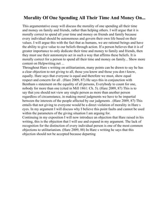 Morality Of One Spending All Their Time And Money On...
This argumentative essay will discuss the morality of one spending all their time
and money on family and friends, rather than helping others. I will argue that it is
morally correct to spend all your time and money on friends and family because
every individual should be autonomous and govern their own life based on their
values. I will argue this with the fact that as humans, we are rational beings and have
the ability to give value to our beliefs through action. If a person believes that it is of
greater importance to only dedicate their time and money to family and friends, then
they must use their autonomyto act in such a way that affirms these beliefs. It is
morally correct for a person to spend all their time and money on family... Show more
content on Helpwriting.net ...
Throughout Hare s writing on utilitarianism, many points can be drawn to say he has
a clear objection to not giving to all, those you know and those you don t know,
equally. Hare says that everyone is equal and therefore we must, show equal
respect and concern for all . (Hare 2009, 87) He says this in conjunction with
Bentham s statement on the equality of all persons, Everybody to count for one,
nobody for more than one (cited in Mill 1861: Ch. 5). (Hare 2009, 87) This is to
say that you should not view any single person as more than another person
regardless of circumstance, in making moral judgments we have to be impartial
between the interests of the people affected by our judgments . (Hare 2009, 87) This
entails that not giving to everyone would be a direct violation of morality in Hare s
eyes. In my argument I will discuss why I believe this point faults and cannot be used
within the parameters of the giving situation I am arguing for.
Continuing in my exposition I will now introduce an objection that Hare raised in his
writing, this is the objection that I will use and expand in my argument. The lack of
recognition for the distinction of every individual person is one of the most common
objections to utilitarianism. (Hare 2009, 88) In Hare s writing he says that this
objection should not be accepted because departing
 