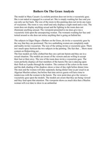 Bathers On The Grass Analysis
The model in Mary Cassatt s La toilette position does not invite a voyeuristic gaze.
She is not naked or engaged in a sexual act. She is simply washing her face and you
can only see her back. The size of the room in this painting does not invite any types
of voyeurism. The room is very small and only displays a night stand and a vase. The
room does not display anything sexual and the lighting in the room does not
illuminate anything sensual. The viewpoint presented to me does give me a
voyeuristic look upon the unsuspecting women. The womanis washing her face and
turned around so she does not notice anything that is going on behind her.
The subjects in Edgar Degas s Bathers on the Grass, do invite a voyeuristic gaze by
the way that they are positioned. The two sunbathing women are completely nude
and nudity invites voyeurism. The size of the setting invites a voyeuristic gaze. There
isn t much space between the two subjects in the painting. The fact that ... Show more
content on Helpwriting.net ...
The four models are fully clothed but they are a private harem and they are in a
sexual situation. The models are aware of the viewers and are willing to accept
their lust or their envy. The size of the room does invite a voyeuristic gaze. The
room perfectly displays all four members of the harem.The sun is dancing upon
their flesh as it peaks through the window. The contrast of the colors in the room
and the dark shading of the shadows shows a time of day right before dinner time.
The men and the women will dine separately during dinner time as per usual in an
Algerian Muslim culture, but before that time arrives guests will have time to
rendezvous with the women in the harem. The view point does give the viewer a
voyeuristic gaze upon the models. The models are aware that they are being viewed
and they feed upon that attention. The viewpoint shows as much skin that a Muslim
woman will ever dare to show to an unfamiliar
 