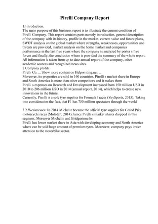 Pirelli Company Report
1.Introduction.
The main purpose of this business report is to illustrate the current condition of
Pirelli Company. This report contains parts namely introduction, general description
of the company with its history, profile in the market, current value and future plans,
SWOT analysis on the global market where strengths, weaknesses, opportunities and
threats are provided, market analysis on the home market and companies
performance in the last five years where the company is analyzed by porter s five
forces and finally, the conclusion where is provided the summary of the whole report.
All information is taken from up to date annual report of the company, other
academic sources and recognized news sites.
2.Company profile
Pirelli Co. ... Show more content on Helpwriting.net ...
Moreover, its properties are sold in 160 countries. Pirelli s market share in Europe
and South America is more than other competitors and it makes them
Pirelli s expenses on Research and Development increased from 150 million USD in
2010 to 206 million USD in 2014 (annual report, 2014), which helps to create new
innovations in the future.
Currently, Pirelli is a sole tyre supplier for Formula1 races (SkySports, 2015). Taking
into consideration the fact, that F1 has 750 million spectators through the world
3.2.Weaknesses: In 2014 Michelin became the official tyre supplier for Grand Prix
motorcycle races (MotoGP, 2014), hence Pirelli s market shares dropped in this
segment. Moreover Michelin and Bridgestone hs
Pirelli has lower market share in Asia with developing economy and North America
where can be sold huge amount of premium tyres. Moreover, company pays lower
attention to the motorbike sector.
 