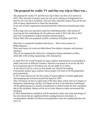 The proposal for reality TV and One way trip to Mars was...
The proposal for reality TV and One way trip to Mars was first set in motion in
2010. Then, the parts of project mars one met up for making an arrangement for a
plan for one way trip to red planet. That year they called the masters from all far and
wide of space organizations to check the uncertainty.
Every one of those organizations demonstrated the enthusiasm toward project mars
one.
In this stage mars one specialists made the establishment plan. After period of
receiving the first undertaking, the first plan was made in 2012 after this in 2013
mars one was prepared to launch astronaut selection project.
Project Mars One was propelled at public conference Ffreightin April 2013.
Mars One is a nonprofit foundation that has an ... Show more content on
Helpwriting.net ...
Plans and courses of events are talked about from dealers, designers and business
engineers.
They all accompanied the outline for a changeless human settlement on Mars,
achievable with existing engineering is the consequence.
In April 2013 the overall Program for space explorer determination was propelled at
public interviews in different countries. Selection was based on six levels, the first
level requisition open to all nations any one can apply for it online.
At the end of level six a crew on four people was selected for training.
Consistently another space explorer choice project will starts to fill the preparation
pool customarily.
In 2015 team selection for the first clump of request appliers of online application
start preparing and will proceed until the launch in 2024.
They will figure out how to repair parts of the their space colony and rover prepare in
therapeutic methodology and they will figure out how to develop their nourishment.
All the gathering part use months of preparation in station to plan for their expedition
trek to the red planet. Station will be set in Arctic Desert to make environment like
red planet.
In 2018 demonstration expedition will be launched to make sure some percentage of
the innovations that are significant before sending human to red planet. A
correspondence satellite will likewise be propelled to mars for sendind data that will
move on
 