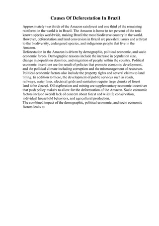 Causes Of Deforestation In Brazil
Approximately two thirds of the Amazon rainforest and one third of the remaining
rainforest in the world is in Brazil. The Amazon is home to ten percent of the total
known species worldwide, making Brazil the most biodiverse country in the world.
However, deforestation and land conversion in Brazil are prevalent issues and a threat
to the biodiversity, endangered species, and indigenous people that live in the
Amazon.
Deforestation in the Amazon is driven by demographic, political economic, and socio
economic forces. Demographic reasons include the increase in population size,
change in population densities, and migration of people within the country. Political
economic incentives are the result of policies that promote economic development,
and the political climate including corruption and the mismanagement of resources.
Political economic factors also include the property rights and several claims to land
titling. In addition to these, the development of public services such as roads,
railways, water lines, electrical grids and sanitation require large chunks of forest
land to be cleared. Oil exploration and mining are supplementary economic incentives
that push policy makers to allow for the deforestation of the Amazon. Socio economic
factors include overall lack of concern about forest and wildlife conservation,
individual household behaviors, and agricultural production.
The combined impact of the demographic, political economic, and socio economic
factors leads to
 