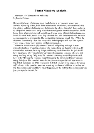 Boston Massacre Analysis
The British Side of the Boston Massacre
Mykenzie Cotiaux
Between the hours of nine and ten o clock, being in my master s house, was
alarmed by the cry of fire, I ran down as far as the town house, and then heard that
the soldiers and the inhabitants were fighting in the alley... I then left them and went
to King street. I then saw a party of soldiers loading their muskets about the Custom
house door, after which they all shouldered. I heard some of the inhabitants cry out,
heave no snow balls , others cried they dare not fire . The Boston massacre has been
no massacre it was propaganda. The incident that happened March 5th, 1770 in the
streets of Boston only killed five people and had six people with non fatal injuries.
There were ... Show more content on Helpwriting.net ...
The Boston massacre was played out to be such a big thing, although it was a
misunderstanding. It was the colonists who were asking for there to be trouble. If
the colonists were not throwing things and beating the British then the gun would
have never gone off. The colonists were protesting against someone who was not
doing anything wrong. Why were the colonists protesting something that we still
have today? Before the colonists were threatening the British the British was just
doing their jobs. The colonists were the ones threatening the British so why were
the British put in jail for it? In conclusion, 8 British soldiers were arrested for using
self defense. If the colonists were not protesting no shots would have been fired so
the Boston massacre would have never happened, in the end the Boston massacre was
just propaganda towards the
 