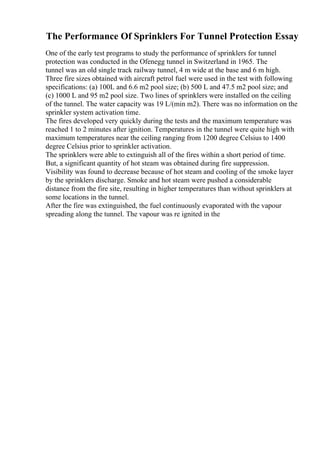 The Performance Of Sprinklers For Tunnel Protection Essay
One of the early test programs to study the performance of sprinklers for tunnel
protection was conducted in the Ofenegg tunnel in Switzerland in 1965. The
tunnel was an old single track railway tunnel, 4 m wide at the base and 6 m high.
Three fire sizes obtained with aircraft petrol fuel were used in the test with following
specifications: (a) 100L and 6.6 m2 pool size; (b) 500 L and 47.5 m2 pool size; and
(c) 1000 L and 95 m2 pool size. Two lines of sprinklers were installed on the ceiling
of the tunnel. The water capacity was 19 L/(min m2). There was no information on the
sprinkler system activation time.
The fires developed very quickly during the tests and the maximum temperature was
reached 1 to 2 minutes after ignition. Temperatures in the tunnel were quite high with
maximum temperatures near the ceiling ranging from 1200 degree Celsius to 1400
degree Celsius prior to sprinkler activation.
The sprinklers were able to extinguish all of the fires within a short period of time.
But, a significant quantity of hot steam was obtained during fire suppression.
Visibility was found to decrease because of hot steam and cooling of the smoke layer
by the sprinklers discharge. Smoke and hot steam were pushed a considerable
distance from the fire site, resulting in higher temperatures than without sprinklers at
some locations in the tunnel.
After the fire was extinguished, the fuel continuously evaporated with the vapour
spreading along the tunnel. The vapour was re ignited in the
 