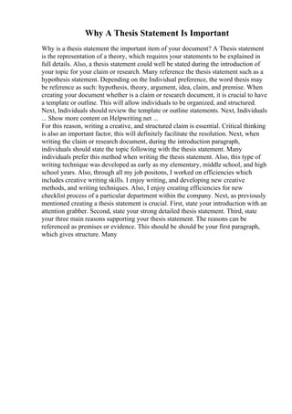 Why A Thesis Statement Is Important
Why is a thesis statement the important item of your document? A Thesis statement
is the representation of a theory, which requires your statements to be explained in
full details. Also, a thesis statement could well be stated during the introduction of
your topic for your claim or research. Many reference the thesis statement such as a
hypothesis statement. Depending on the Individual preference, the word thesis may
be reference as such: hypothesis, theory, argument, idea, claim, and premise. When
creating your document whether is a claim or research document, it is crucial to have
a template or outline. This will allow individuals to be organized, and structured.
Next, Individuals should review the template or outline statements. Next, Individuals
... Show more content on Helpwriting.net ...
For this reason, writing a creative, and structured claim is essential. Critical thinking
is also an important factor, this will definitely facilitate the resolution. Next, when
writing the claim or research document, during the introduction paragraph,
individuals should state the topic following with the thesis statement. Many
individuals prefer this method when writing the thesis statement. Also, this type of
writing technique was developed as early as my elementary, middle school, and high
school years. Also, through all my job positons, I worked on efficiencies which
includes creative writing skills. I enjoy writing, and developing new creative
methods, and writing techniques. Also, I enjoy creating efficiencies for new
checklist process of a particular department within the company. Next, as previously
mentioned creating a thesis statement is crucial. First, state your introduction with an
attention grabber. Second, state your strong detailed thesis statement. Third, state
your three main reasons supporting your thesis statement. The reasons can be
referenced as premises or evidence. This should be should be your first paragraph,
which gives structure. Many
 