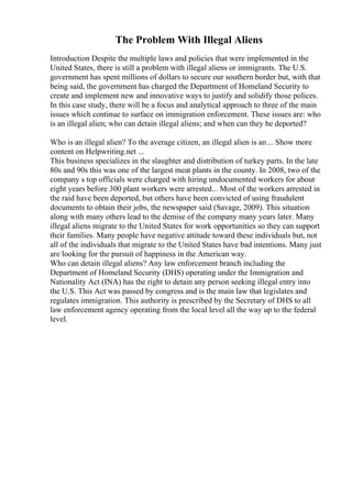 The Problem With Illegal Aliens
Introduction Despite the multiple laws and policies that were implemented in the
United States, there is still a problem with illegal aliens or immigrants. The U.S.
government has spent millions of dollars to secure our southern border but, with that
being said, the government has charged the Department of Homeland Security to
create and implement new and innovative ways to justify and solidify those polices.
In this case study, there will be a focus and analytical approach to three of the main
issues which continue to surface on immigration enforcement. These issues are: who
is an illegal alien; who can detain illegal aliens; and when can they be deported?
Who is an illegal alien? To the average citizen, an illegal alien is an... Show more
content on Helpwriting.net ...
This business specializes in the slaughter and distribution of turkey parts. In the late
80s and 90s this was one of the largest meat plants in the county. In 2008, two of the
company s top officials were charged with hiring undocumented workers for about
eight years before 300 plant workers were arrested... Most of the workers arrested in
the raid have been deported, but others have been convicted of using fraudulent
documents to obtain their jobs, the newspaper said (Savage, 2009). This situation
along with many others lead to the demise of the company many years later. Many
illegal aliens migrate to the United States for work opportunities so they can support
their families. Many people have negative attitude toward these individuals but, not
all of the individuals that migrate to the United States have bad intentions. Many just
are looking for the pursuit of happiness in the American way.
Who can detain illegal aliens? Any law enforcement branch including the
Department of Homeland Security (DHS) operating under the Immigration and
Nationality Act (INA) has the right to detain any person seeking illegal entry into
the U.S. This Act was passed by congress and is the main law that legislates and
regulates immigration. This authority is prescribed by the Secretary of DHS to all
law enforcement agency operating from the local level all the way up to the federal
level.
 