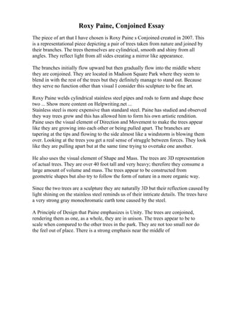 Roxy Paine, Conjoined Essay
The piece of art that I have chosen is Roxy Paine s Conjoined created in 2007. This
is a representational piece depicting a pair of trees taken from nature and joined by
their branches. The trees themselves are cylindrical, smooth and shiny from all
angles. They reflect light from all sides creating a mirror like appearance.
The branches initially flow upward but then gradually flow into the middle where
they are conjoined. They are located in Madison Square Park where they seem to
blend in with the rest of the trees but they definitely manage to stand out. Because
they serve no function other than visual I consider this sculpture to be fine art.
Roxy Paine welds cylindrical stainless steel pipes and rods to form and shape these
two ... Show more content on Helpwriting.net ...
Stainless steel is more expensive than standard steel. Paine has studied and observed
they way trees grow and this has allowed him to form his own artistic rendition.
Paine uses the visual element of Direction and Movement to make the trees appear
like they are growing into each other or being pulled apart. The branches are
tapering at the tips and flowing to the side almost like a windstorm is blowing them
over. Looking at the trees you get a real sense of struggle between forces. They look
like they are pulling apart but at the same time trying to overtake one another.
He also uses the visual element of Shape and Mass. The trees are 3D representation
of actual trees. They are over 40 foot tall and very heavy; therefore they consume a
large amount of volume and mass. The trees appear to be constructed from
geometric shapes but also try to follow the form of nature in a more organic way.
Since the two trees are a sculpture they are naturally 3D but their reflection caused by
light shining on the stainless steel reminds us of their intricate details. The trees have
a very strong gray monochromatic earth tone caused by the steel.
A Principle of Design that Paine emphasizes is Unity. The trees are conjoined,
rendering them as one, as a whole, they are in unison. The trees appear to be to
scale when compared to the other trees in the park. They are not too small nor do
the feel out of place. There is a strong emphasis near the middle of
 