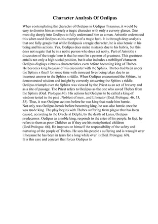 Character Analysis Of Oedipus
When contemplating the character of Oedipus in Oedipus Tyrannus, it would be
easy to dismiss him as merely a tragic character with only a cursory glance. One
must dig deeply into Oedipus to fully understand him as a man. Aristotle understood
this when used Oedipus as his example of a tragic hero. It is through deep analysis
that one fully grasps that while Oedipusis a tragic character, he is also heroic in his
being and his actions. Yes, Oedipus does make mistakes due to his hubris, but this
does not negate that he is a noble person who does act nobly. Part of Aristotle s
discussion of the tragic hero is that he must be a person of greatness. This greatness
entails not only a high social position, but it also includes a nobilityof character.
Oedipus displays virtuous characteristics even before becoming king of Thebes.
He becomes king because of his encounter with the Sphinx. Thebes had been under
the Sphinx s thrall for some time with innocent lives being taken due to an
incorrect answer to the Sphinx s riddle. When Oedipus encountered the Sphinx, he
demonstrated wisdom and insight by correctly answering the Sphinx s riddle.
Oedipus triumph over the Sphinx was viewed by the Priest as an act of bravery and
as a rite of passage. The Priest refers to Oedipus as the one who saved Thebes from
the Sphinx (Oed. Prologue.40). His actions led Oedipus to be called a king of
wisdom tested in the past , Noblest of men , and Liberator (Oed. Prologue. 46, 53,
55). Thus, it was Oedipus actions before he was king that made him heroic.
Not only was Oedipus heroic before becoming king, he was also heroic once he
was made king. The play begins with Thebes suffering from plague that has been
caused, according to the Oracle at Delphi, by the death of Laius, Oedipus
predecessor. Oedipus as a noble king, responds to the cries of his people. In fact, he
refers to them as poor Children as if they are his metaphorical children
(Oed.Prologue. 66). He imposes on himself the responsibility of the safety and
nurturing of the people of Thebes. He sees his people s suffering and is wrought over
it because he has been in tears for a long while over it (Oed. Prologue. 69).
It is this care and concern that forces Oedipus to
 