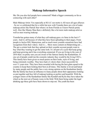 Makeup Informative Speech
Me: Do you also feel people have connected? Made a bigger community as far as
connecting with each other?
Male Makeup Artist: Yes especially at M.A.C our motto is All races all ages allsexes
. So we ve celebrated that for a while but now with Youtube there are a lot of make
makeup artists like Patrick Star whom i m from Florida so I know Patrick pretty
well. Also like Manny Mua there s definitely like a lot more male makeup artist as
well as men wearing makeup.
Youtubehas gotten many of what they call makeup guru s to fame in the last 6 7
years. And it s all because of what they have been uploading to their pages. From
people to Jaclyn Hill, Mannymua, and so much more youtube sensations have had
recognition from their videos. And it s ... Show more content on Helpwriting.net ...
The get a certain look that they upload on their youtube account people want to
buy what they wearing to get the same look. It s all part of a cycle that keep going
and keep growing and it has everything connected. If you are living in the year of
2016 then i m pretty sure you are aware of the famous family the Kardashians. If
one set of people could run the cosmetic industry they would be the living CEO s.
This family have been given so much praise on their looks, style of living, and
being extremely wealthy. They have had a tv shows that s been successful for
over 11 years now. They have been awarded with having the best glam squad in the
country to keep them looking their best at all times. This family is loved and hated
by many people and the public has a very strong opinion on the Kardashian family.
But the family has been an influence to many people about their appearance looking
so put together and face full of makeup looking so perfect and beautiful. With the
younger sisters of the Kardashian family like Kendall and Kylie they have taken the
wheel as the next set of beauty icons in the field. With them being under the legal
drinking age these girls have been shown to step out. The youth has been
 