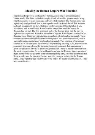 Making the Roman Empire War Machine
The Roman Empire was the largest of its time, consisting of almost the entire
known world. The force behind the empire which allowed its growth was its army.
The Roman army was an organized and well oiled machine. The Roman army was
ingeniously designed such that is was superior to all the foes it faced. The Romans
had such a successful military, that most modern armies still model after it, you
have but to look at the United States Marines to see how much influence the
Romans had on war. The first important part of the Roman army was the way its
legions were organized. Rome had a number of legions. Each legion consisted of six
thousand men. These were divided into ten cohorts of six hundred men each. These
cohorts were then subdivided into three maniples of two hundred men each, which
were split up into centuries of one hundred men each. This structure of the armies
allowed all of the armies to function well despite being far away. Also, the consistent
command structure allowed for the easy change of command that was necessary
given the casualties of war, as each new general didn t have to become familiar with
the armies organization. As to the soldiers themselves, the Romans have a variety of
them. Firstly were the different types of infantryin the army. The first infantry unit in
Rome s ranks was the hastatius. hastati were the youngest infantry in the Roman
army . They were the light infantry and were one of the poorer infantry classes. They
were armed with a
 