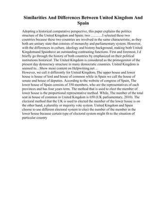 Similarities And Differences Between United Kingdom And
Spain
Adopting a historical comparative perspective, this paper explains the politics
structure of the United Kingdom and Spain; two .............I selected these two
countries because these two countries are involved in the same characteristic, as they
both are unitary state that consists of monarchy and parliamentary system. However,
with the differences in culture, ideology and history background, making both United
Kingdomand Spainhave an outstanding contrasting functions. First and foremost, I d
briefly go through the history of both countries by emphasized on their political
institutions historical. The United Kingdom is considered as the primogenitor of the
present day democracy structure in many democratic countries. United Kingdom is
seemed to... Show more content on Helpwriting.net ...
However, we call it differently for United Kingdom, The upper house and lower
house is house of lord and house of common while in Spain we call the house of
senate and house of deputies. According to the website of congress of Spain, The
lower house of Spain consists of 350 members, who are the representatives of each
provinces and has four years term. The method that is used to elect the member of
lower house is the proportional representative method. While, The number of the total
seat in house of common in United Kingdom is 650 (UK parliamentary, 2010). The
electoral method that the UK is used to elected the member of the lower house is on
the other hand, a plurality or majority vote system. United Kingdom and Spain
choose to use different electoral system to elect the number of the member in the
lower house because certain type of electoral system might fit to the situation of
particular country
 