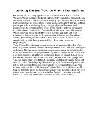 Analyzing President Woodrow Wilson s Fourteen Points
On January 8th, 1918, only a year after the US entered World War I, President
Woodrow Wilson publicized his Fourteen Points to try to guarantee permanent peace
and to make the world a safer place for democracy. The countries of the world would
neutralize themselves, abandon their colonial claims, remove tariff barriers, and take
part in open and true diplomacy. Lastly, a league of peaceable nations would
guarantee that the fair requirements of this Treaty would be enforced by pledging
themselves to defend one another from outside attacks by any aggressive country.
Wilson s fourteen points included freedom of the seas, free trade, and, most
important, an international group devoted to united safety and the dispersion of
equality. (Avalon Project President Woodrow Wilsons Fourteen Points n.d.) As
America quickly trained new troops to aid in ... Show more content on
Helpwriting.net ...
These Wilson alleged included secret treaties, the infringement of freedom of the
seas, the presence of tariffs and other exchange barriers, arms races, and challenge for
settlements. Thus led him to want to end secret treaties, secure the right of freedom
of the seas, eradicate all exchange barriers, begin universal demobilization, and make
a fair modification of all settlement entitlements. Points six through thirteen would
help conform national limits in Europe to permit all significant ethnic groups their
very own nation free of outside law. So Germany would leave Belgium, Russia and
Alsace Lorraine. Every single significant ethic group in Europe would get their own
nations and understand their long waited dreams for overseeing themselves. Point
fourteen guides the form of the League of Nations. This general affiliation would
keep the peace and ensure the freedom and domain of its individuals. Each part of its
nations would promise to secure any individual from the League that went under
violence. (Avalon Project President Woodrow Wilson s Fourteen Points
 