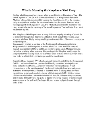 What Is Meant by the Kingdom of God Essay
Outline what Jesus must have meant when he used the term: Kingdom of God . The
term Kingdom of God (or as is otherwise referred to as Kingdom of Heaven in
Matthew s Gospel) is mentioned throughout the Four Gospels. Over the centuries
many scholars have reached the same conclusion that the central theme of Jesus
message regards the Kingdom of God. But what did Jesus mean by this term? This
essay aims to discuss the meaning of the term Kingdom of God and what Jesus must
have meant by this.
The Kingdom of God is perceived in many different ways by a variety of people. It
is commonly thought that it refers to a life after death namely Heaven and Jesus
seems to reinforce this by stating, my kingdom is not of this ... Show more content on
Helpwriting.net ...
Consequently it is fair to say that to the Jewish people of Jesus time the term
Kingdom of God was interpreted as a time when God s rule would be restored
through a descendant of David and things would be good again. Macquarrie sums
their view precisely when he states, The coming of the Kingdom would mean the
judgement of the existing order, the overthrow of all evil and demonic powers and a
new order in which God s perfect reign would be manifested.
In contrast Pope Benedict XVI s book, Jesus of Nazareth, stated that the Kingdom of
God is ... an inner disposition characterised in daily behaviour by adopting the
mind and outlook of Christ... A teacher of the law once asked Jesus, Which
commandment is the most important? He deemed loving God and your neighbour
as the two most important. So here it is clear that Jesus is talking about love as a
major theme in personal conduct a theme which is exemplified by biblical stories
of Jesus own behaviour. Jesus demonstrated his love for others on many occasions
and in many different ways. He spoke to people who were outcasts or disliked such
as the woman at the well and Zacchaeus. He met people s physical needs through
some of his
 