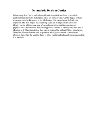 Naturalistic Dualism Gertler
In her essay Brie Gertler defends the idea of naturalistic dualism. Naturalistic
dualism means the view that mental states are non physical. Gertler begins with an
argument made by Descartes in his Mediations. She expands and defends this
argument. She then begins by describing a version of physicalism called the
identity thesis, which every type of mental state is identical to some type of
physical state. Her example was relating pain to c fibers. If a theory says that pain is
identical to C fiber stimulation, then pain is impossible without C fiber stimulation.
Therefore, if mental states such as pain can possibly occur even if one has no
physical state, then the identity thesis is false. Gertler defends dualismby arguing that
it is possible
 