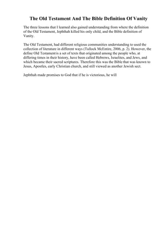 The Old Testament And The Bible Definition Of Vanity
The three lessons that I learned also gained understanding from where the definition
of the Old Testament, Jephthah killed his only child, and the Bible definition of
Vanity.
The Old Testament, had different religious communities understanding to used the
collection of literature in different ways (Tullock McEntire, 2006, p. 2). However, the
define Old Testamentis a set of texts that originated among the people who, at
differing times in their history, have been called Hebrews, Israelites, and Jews, and
which became their sacred scriptures. Therefore this was the Bible that was known to
Jesus, Apostles, early Christian church, and still viewed as another Jewish sect.
Jephthah made promises to God that if he is victorious, he will
 