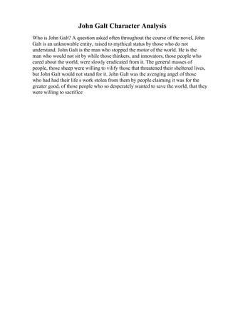 John Galt Character Analysis
Who is John Galt? A question asked often throughout the course of the novel, John
Galt is an unknowable entity, raised to mythical status by those who do not
understand. John Galt is the man who stopped the motor of the world. He is the
man who would not sit by while those thinkers, and innovators, those people who
cared about the world, were slowly eradicated from it. The general masses of
people, those sheep were willing to vilify those that threatened their sheltered lives,
but John Galt would not stand for it. John Galt was the avenging angel of those
who had had their life s work stolen from them by people claiming it was for the
greater good, of those people who so desperately wanted to save the world, that they
were willing to sacrifice
 