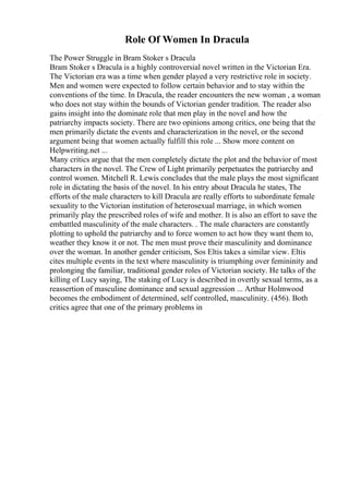 Role Of Women In Dracula
The Power Struggle in Bram Stoker s Dracula
Bram Stoker s Dracula is a highly controversial novel written in the Victorian Era.
The Victorian era was a time when gender played a very restrictive role in society.
Men and women were expected to follow certain behavior and to stay within the
conventions of the time. In Dracula, the reader encounters the new woman , a woman
who does not stay within the bounds of Victorian gender tradition. The reader also
gains insight into the dominate role that men play in the novel and how the
patriarchy impacts society. There are two opinions among critics, one being that the
men primarily dictate the events and characterization in the novel, or the second
argument being that women actually fulfill this role ... Show more content on
Helpwriting.net ...
Many critics argue that the men completely dictate the plot and the behavior of most
characters in the novel. The Crew of Light primarily perpetuates the patriarchy and
control women. Mitchell R. Lewis concludes that the male plays the most significant
role in dictating the basis of the novel. In his entry about Dracula he states, The
efforts of the male characters to kill Dracula are really efforts to subordinate female
sexuality to the Victorian institution of heterosexual marriage, in which women
primarily play the prescribed roles of wife and mother. It is also an effort to save the
embattled masculinity of the male characters. . The male characters are constantly
plotting to uphold the patriarchy and to force women to act how they want them to,
weather they know it or not. The men must prove their masculinity and dominance
over the woman. In another gender criticism, Sos Eltis takes a similar view. Eltis
cites multiple events in the text where masculinity is triumphing over femininity and
prolonging the familiar, traditional gender roles of Victorian society. He talks of the
killing of Lucy saying, The staking of Lucy is described in overtly sexual terms, as a
reassertion of masculine dominance and sexual aggression ... Arthur Holmwood
becomes the embodiment of determined, self controlled, masculinity. (456). Both
critics agree that one of the primary problems in
 