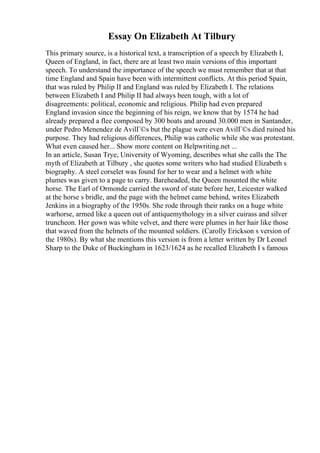 Essay On Elizabeth At Tilbury
This primary source, is a historical text, a transcription of a speech by Elizabeth I,
Queen of England, in fact, there are at least two main versions of this important
speech. To understand the importance of the speech we must remember that at that
time England and Spain have been with intermittent conflicts. At this period Spain,
that was ruled by Philip II and England was ruled by Elizabeth I. The relations
between Elizabeth I and Philip II had always been tough, with a lot of
disagreements: political, economic and religious. Philip had even prepared
England invasion since the beginning of his reign, we know that by 1574 he had
already prepared a flee composed by 300 boats and around 30.000 men in Santander,
under Pedro Menendez de AvilГ©s but the plague were even AvilГ©s died ruined his
purpose. They had religious differences, Philip was catholic while she was protestant.
What even caused her... Show more content on Helpwriting.net ...
In an article, Susan Trye, University of Wyoming, describes what she calls the The
myth of Elizabeth at Tilbury , she quotes some writers who had studied Elizabeth s
biography. A steel corselet was found for her to wear and a helmet with white
plumes was given to a page to carry. Bareheaded, the Queen mounted the white
horse. The Earl of Ormonde carried the sword of state before her, Leicester walked
at the horse s bridle, and the page with the helmet came behind, writes Elizabeth
Jenkins in a biography of the 1950s. She rode through their ranks on a huge white
warhorse, armed like a queen out of antiquemythology in a silver cuirass and silver
truncheon. Her gown was white velvet, and there were plumes in her hair like those
that waved from the helmets of the mounted soldiers. (Carolly Erickson s version of
the 1980s). By what she mentions this version is from a letter written by Dr Leonel
Sharp to the Duke of Buckingham in 1623/1624 as he recalled Elizabeth I s famous
 