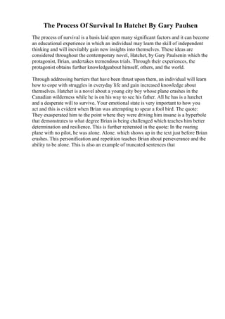 The Process Of Survival In Hatchet By Gary Paulsen
The process of survival is a basis laid upon many significant factors and it can become
an educational experience in which an individual may learn the skill of independent
thinking and will inevitably gain new insights into themselves. These ideas are
considered throughout the contemporary novel, Hatchet, by Gary Paulsenin which the
protagonist, Brian, undertakes tremendous trials. Through their experiences, the
protagonist obtains further knowledgeabout himself, others, and the world.
Through addressing barriers that have been thrust upon them, an individual will learn
how to cope with struggles in everyday life and gain increased knowledge about
themselves. Hatchet is a novel about a young city boy whose plane crashes in the
Canadian wilderness while he is on his way to see his father. All he has is a hatchet
and a desperate will to survive. Your emotional state is very important to how you
act and this is evident when Brian was attempting to spear a fool bird. The quote:
They exasperated him to the point where they were driving him insane is a hyperbole
that demonstrates to what degree Brian is being challenged which teaches him better
determination and resilience. This is further reiterated in the quote: In the roaring
plane with no pilot, he was alone. Alone. which shows up in the text just before Brian
crashes. This personification and repetition teaches Brian about perseverance and the
ability to be alone. This is also an example of truncated sentences that
 