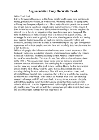 Argumentative Essay On White Trash
White Trash Bash
I strive for personal happiness in life. Some people would equate their happiness to
money, personal possessions, or even success. While the standard for being happy
will vary based on personal preference, I have noticed that the people that surround
my life can make a significant impact on my overall happiness. For this reason, I
have learned to avoid white trash. Their actions do nothing to increase happiness in
others lives, in fact, in my experience they have done more harm than good. The
term white trash does not necessarily refer to a person who lives in a white. The
stereotype for white trash is typically Caucasian, dressing provocatively, and having
poor hygiene. Furthermore, they are negligent parents, physically violent, and
alcoholics, and they should be avoided. By understanding the key signs through their
appearance and actions, people can avoid them and hopefully keep happiness and joy
a part their lives.
White trash people all exhibit three main characteristics in their appearance. The
first easily noticeable sign is their ethnicity. white trash almost exclusively refers to
Caucasian Americans. white trash is slang used in America to refer to lower
income Caucasian families. This term derives from white trash which came about
in the 1830 s. African American slaves would show an extensive amount of
contempt towards white servants, thus developing the slang term white trash .
Another easy way to spot white trash is their clothing. Due to the low income their
clothes tend to be ill fitting. Over the years, this has transformed into more
revealing clothing for men and women. Men will wear jean shorts, crocs, and
alcohol affiliated baseball hats. In addition, they will wear a soiled a line tank top,
also known as a wife beater , or no shirt at all. Women often wear tops showing
excessive cleavage, midriff, and lower back. It is easy to see a woman s brightly
colored thong peeking out of their skirts, rising along their hips creating what s
called a whale tail . Another important detail in identifying white trash is their poor
physical hygiene. They will normally have greasy hair, oily skin, terrible body odor,
and disastrous teeth. Perhaps they don t see this as an
 