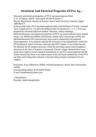 Structural And Electrical Properties Of Pva Ag...
Structural and electrical properties of PVA Ag nanocomposite films
A .G. El Shamy, and W. Attia and K.M.Abd El Kader *,
Physics Department, Faculty of Science, Suez Canal University, Ismailia, Egypt
ABSTRACT
In the present work, PVA Ag nanocomposite films with thickness 0.18 mm, constant
silver content (0.4 wt. %) and with different time of reaction (0.1, 3, 5, 7, 9 h) were
prepared by chemical reduction method. Structure, surface topology,
photoluminescence and electrical properties of PVA Ag nanocomposite were studied
using x ray diffraction (XRD), electrometer, atomic force microscope (AFM) and
photoluminescence (PL) spectroscopy were used to characterize the prepared
nanocomposites. X ray patterns showed the existence of Ag nanoparticles within the
PVA polymeric matrix with face centered cube (FCC) phase. It was found that the
PL intensity for all samples increases, while the root mean square (rms) roughness
decreases as the time of reaction is increased. Current voltage characteristics were
analyzed to explore carrier transport mechanisms in Ag PVA nanocomposite and the
results showed that there is an improvement in the electrical conductivity of the PVA
Ag films and Frank poole emission is the prevailing transport mechanism for all
samples.
Keywords: X ray diffraction (XRD), electrical properties, atomic force microscope
(AFM)
Corresponding author; K.M.Abd El Kader
E mail: kamalmarei@yahoo.com
1 Introduction
Recently, metal nanoparticles
 
