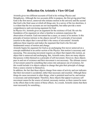 Reflection On Aristotle s View Of God
Aristotle gives two different accounts of God in his writings Physics and
Metaphysics. Although the two accounts differ in purpose, the first giving proof that
God is the first mover, unmoved who initiates motion in the universe and the second
that God is the final cause at which all things aim. In a survey of the two doctrines, it
is evident that the two accounts are not incompatible, but rather provide a more
comprehensive and convincing argument for God.
In Physics 8.6, Aristotle gives an argument for the existence of God. He sets the
foundation of his argument on what is familiar to common experience the
observation of motion. Each movement has a cause, or source of its motion. Is this
principle of motion intrinsic to the objects moved? Is it a principle of movement
exterior to the object that is moved that is the source of movement? Aristotle
addresses these inquiries and makes the argument that God is the first and
fundamental source of motion and change.
Aristotle begins his argument for God as an unchanging first mover unmoved on a
concept established in an earlier section of the Physics: that motion is necessary and
unceasing. This unceasing movement requires an object that imparts this motion, an
object that is unmoved and unchanging. But, Aristotle notes, there are many objects
that possess within themselves a principle of self movement. However, these objects
pass in and out of existence and their movement is not necessary. The ultimate source
of movement cannot be something that comes into and passes out of existence, for
this would include it in objects subject to change that gain their principle of change
from a source exterior to themselves.
In addition, the fact that these objects change from states of activity and rest indicates
that their movement is accidental, rather than necessary and essential. Although these
things do cause movement in other things, what is potential need not be, and motion
is necessary and uninterrupted. Therefore, these objects that appear to possess self
movement cannot be the source of eternal, necessary motion, as there cannot be more
in the effects than in the source of those effects. As a result, Aristotle claims that there
must necessarily be something...
 