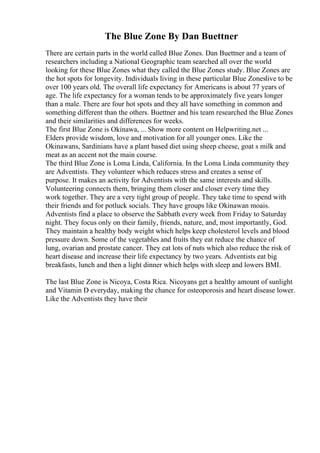 The Blue Zone By Dan Buettner
There are certain parts in the world called Blue Zones. Dan Buettner and a team of
researchers including a National Geographic team searched all over the world
looking for these Blue Zones what they called the Blue Zones study. Blue Zones are
the hot spots for longevity. Individuals living in these particular Blue Zoneslive to be
over 100 years old. The overall life expectancy for Americans is about 77 years of
age. The life expectancy for a woman tends to be approximately five years longer
than a male. There are four hot spots and they all have something in common and
something different than the others. Buettner and his team researched the Blue Zones
and their similarities and differences for weeks.
The first Blue Zone is Okinawa, ... Show more content on Helpwriting.net ...
Elders provide wisdom, love and motivation for all younger ones. Like the
Okinawans, Sardinians have a plant based diet using sheep cheese, goat s milk and
meat as an accent not the main course.
The third Blue Zone is Loma Linda, California. In the Loma Linda community they
are Adventists. They volunteer which reduces stress and creates a sense of
purpose. It makes an activity for Adventists with the same interests and skills.
Volunteering connects them, bringing them closer and closer every time they
work together. They are a very tight group of people. They take time to spend with
their friends and for potluck socials. They have groups like Okinawan moais.
Adventists find a place to observe the Sabbath every week from Friday to Saturday
night. They focus only on their family, friends, nature, and, most importantly, God.
They maintain a healthy body weight which helps keep cholesterol levels and blood
pressure down. Some of the vegetables and fruits they eat reduce the chance of
lung, ovarian and prostate cancer. They eat lots of nuts which also reduce the risk of
heart disease and increase their life expectancy by two years. Adventists eat big
breakfasts, lunch and then a light dinner which helps with sleep and lowers BMI.
The last Blue Zone is Nicoya, Costa Rica. Nicoyans get a healthy amount of sunlight
and Vitamin D everyday, making the chance for osteoporosis and heart disease lower.
Like the Adventists they have their
 