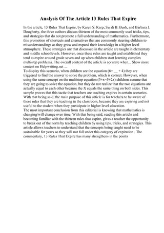 Analysis Of The Article 13 Rules That Expire
In the article, 13 Rules That Expire, by Karen S. Karp, Sarah B. Bush, and Barbara J.
Dougherty, the three authors discuss thirteen of the most commonly used tricks, tips,
and strategies that do not promote a full understanding of mathematics. Furthermore,
this promotion of shortcuts and alternatives that are commonly steering children to
misunderstandings as they grow and expand their knowledge in a higher level
atmosphere. These strategies are that discussed in the article are taught in elementary
and middle schoollevels. However, once these rules are taught and established they
tend to expire around grade seven and up when children start learning complex
multistep problems. The overall content of the article is accurate when... Show more
content on Helpwriting.net ...
To display this scenario, when children see the equation (6= __ + 4) they are
triggered to find the answer to solve the problem, which is correct. However, when
using the same concept on the multistep equation (3+x=5+2x) children assume that
they are going to solve the equation, but they do not realize that the two equations are
actually equal to each other because the X equals the same thing on both sides. This
sample proves that this tactic that teachers are teaching expires in certain scenarios.
With that being said, the main purpose of this article is for teachers to be aware of
these rules that they are teaching in the classroom, because they are expiring and not
useful to the student when they participate in higher level education.
The most important conclusion from this editorial is knowing that mathematics is
changing/will change over time. With that being said, reading this article and
becoming familiar with the thirteen rules that expire, gives a teacher the opportunity
to break out of the norm by teaching children by using tips, tricks, and strategies. This
article allows teachers to understand that the concepts being taught need to be
sustainable for years so they will not fall under this category of expiration . The
commentary, 13 Rules That Expire has many strengthens in the points
 