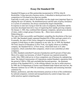 Essay On Standard Oil
Standard Oil began as an Ohio partnership incorporated in 1870 by John D.
Rockefeller. Using innovative business tactics, it absorbed or destroyed most of its
competition in Cleveland in less than two months.
Especially in early years, John D. Rockefeller was the single most important figure in
shaping the new oil industry. He distributed power and the tasks of policy formation
to a system of committees, but always remained the largest shareholder.
In response to state laws trying to limit the scale of companies, Rockefeller and his
associates developed innovative ways of organizing their rapidly growing company.
On January 2, 1882, they combined their disparate companies, spread across dozens
of states, under a single group of trustees. By ... Show more content on
Helpwriting.net ...
The state of Ohio successfully sued Standard, compelling the dissolution of the trust
in 1892. But Standard simply separated Standard Oil of Ohio and kept control of it.
Eventually, the state of New Jersey changed its incorporation laws to allow a
company to hold shares in other companies in any state. So, in 1899, the Standard
Oil Trust, based at 26 Broadway in New York, was legally reborn as a holding
company, the Standard Oil Co. of New Jersey, which held stock in 41 other
companies, which controlled other companies, which in turn controlled yet other
companies.
In 1904, Standard controlled 91 percent of production and 85 percent of final sales.
Most of its output was kerosene, of which 55 percent was exported around the
world. After 1900 it did not try to force competitors out of business by underpricing
them. The federal Commissioner of Corporations studied Standard s operations from
the period of 1904 to 1906 and concluded that beyond question... the dominant
position of the Standard Oil Co. in the refining industry was due to unfair practices .
In 1909, the US Department of Justice sued Standard under federal anti trust law, the
Sherman Antitrust Act of 1890, for sustaining a monopoly and restraining interstate
commerce by:
Rebates, preferences, and other discriminatory practices in favor of the combination
by railroad companies; restraint and monopolization by control of pipe lines, and
unfair practices against competing pipe
 