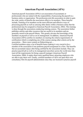 American Payroll Association (APA)
American payroll Association (APA) is an association of accountants or
professionals who are tasked with the responsibility of processing the payroll in a
business entity or organization. The professions join this association in order to gain
the wide variety of benefits the association offers to its members. These benefits
include; Training of its members on the most efficient and effective ways of
processing payrolls as well as carrying other duties within a business entity that the
professional may be assigned to (American Payroll Association, 2002). This training
is done through the association conducting training courses. The association further
publishes articles and other resources that are useful to its members and are
generally stored in the payroll library. This greatly elevates the knowledge of the
members on payroll as well as on its management. In addition, American Payroll
Association (APA) certifies its members on meeting the criteria requirements of
certification which is completing one of the courses among other criteria set by the
association.... Show more content on Helpwriting.net ...
Certified members enjoy a lot of benefits hence making it very crucial to be a
member of the association if one performs payroll assignment in a firm. The benefits
that an accountant enjoys after being certified by the association include; They can
practice payroll job as well as its management anywhere across the world since they
meet all the requirements for being a payroll manager (American Payroll
Association, 2004). It makes them more qualified hence attracting employers who
are able to pay them well. Finally, certified members of APA can open their own
consultancy firm for payroll administration since they are licensed to practice payroll
 