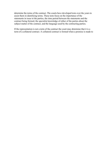 determine the terms of the contract. The courts have developed tests over the years to
assist them in identifying terms. These tests focus on the importance of the
statements in issue to the parties, the time period between the statements and the
contract being formed, the specialist knowledge of either of the parties about the
subject matter of the contract, and the language used by the contracting parties.
If the representation is not a term of the contract the court may determine that it is a
term of a collateral contract. A collateral contract is formed when a promise is made to
 