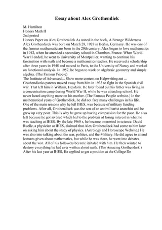 Essay about Alex Grothendiek
M. Hamilton
Honors Math II
2nd period
Honors Paper on Alex Grothendiek As stated in the book, A Strange Wilderness
Alex Grothendieck was born on March 28, 1928 in Berlin, Germany. He was one of
the famous mathematicians born in the 20th century. Alex began to love mathematics
in 1942, when he attended a secondary school in Chambon, France. When World
War II ended, he went to University of Montpellier, wanting to continue his
fascination with math and become a mathematics teacher. He received a scholarship
after three years in 1948 and moved to Paris, to the University of Nancy and worked
on functional analysis. In 1957, he began to work on algebraic geometry and simple
algebra. (The Famous People)
The Institute of Advanced ... Show more content on Helpwriting.net ...
Grothendiecks parents moved away from him in 1933 to fight in the Spanish civil
war. That left him in Wilham, Heydorn. He later found out his father was living in
a concentration camp during World War II, while he was attending school. He
never heard anything more on his mother. (The Famous People website.) In the
mathematical years of Grothendiek, he did not face many challenges in his life.
One of the main reasons why he left IHES, was because of military funding
problems. After all, Grothendieck was the son of an antimilitarist anarchist and he
grew up very poor. This is why he grew up having compassion for the poor. He also
left because he got so tired which led to the problem of losing interest in what he
was teaching at IHES. By the late 1960 s, he became interested in science. David
Ruelle, a physician at IHES, claimed that Alex Grothendieck had come to him later
on asking him about the study of physics. (Astrology and Horoscope Website.) He
was also into talking about the war, politics, and the Military. He did agree to attend
lectures given about mathematics, but while he was there, he went into debates
about the war. All of his followers became irritated with him. He then wanted to
destroy everything he had ever written about math. (The Amazing Grothendiek.)
After his last year at IHES, He applied to get a position at the College De
 