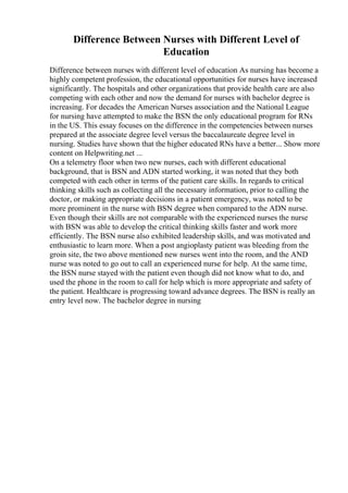 Difference Between Nurses with Different Level of
Education
Difference between nurses with different level of education As nursing has become a
highly competent profession, the educational opportunities for nurses have increased
significantly. The hospitals and other organizations that provide health care are also
competing with each other and now the demand for nurses with bachelor degree is
increasing. For decades the American Nurses association and the National League
for nursing have attempted to make the BSN the only educational program for RNs
in the US. This essay focuses on the difference in the competencies between nurses
prepared at the associate degree level versus the baccalaureate degree level in
nursing. Studies have shown that the higher educated RNs have a better... Show more
content on Helpwriting.net ...
On a telemetry floor when two new nurses, each with different educational
background, that is BSN and ADN started working, it was noted that they both
competed with each other in terms of the patient care skills. In regards to critical
thinking skills such as collecting all the necessary information, prior to calling the
doctor, or making appropriate decisions in a patient emergency, was noted to be
more prominent in the nurse with BSN degree when compared to the ADN nurse.
Even though their skills are not comparable with the experienced nurses the nurse
with BSN was able to develop the critical thinking skills faster and work more
efficiently. The BSN nurse also exhibited leadership skills, and was motivated and
enthusiastic to learn more. When a post angioplasty patient was bleeding from the
groin site, the two above mentioned new nurses went into the room, and the AND
nurse was noted to go out to call an experienced nurse for help. At the same time,
the BSN nurse stayed with the patient even though did not know what to do, and
used the phone in the room to call for help which is more appropriate and safety of
the patient. Healthcare is progressing toward advance degrees. The BSN is really an
entry level now. The bachelor degree in nursing
 