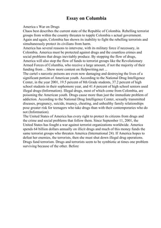 Essay on Columbia
America s War on Drugs
Chaos best describes the current state of the Republic of Colombia. Rebelling terrorist
groups from within the country threaten to topple Colombia s actual government.
Again and again, Colombia has shown its inability to fight the rebelling terrorists and
simultaneously protect its civilians from harm.
America has several reasons to intervene, with its military force if necessary, in
Colombia. America must be protected against drugs and the countless crimes and
social problems that drugs inevitably produce. By stopping the flow of drugs,
America will also stop the flow of funds to terrorist groups like the Revolutionary
Armed Forces of Columbia, who receive a large amount, if not the majority of their
funding from ... Show more content on Helpwriting.net ...
The cartel s narcotic poisons are even now damaging and destroying the lives of a
significant portion of American youth. According to the National Drug Intelligence
Center, in the year 2001, 19.5 percent of 8th Grade students, 37.2 percent of high
school students in their sophomore year, and 41.4 percent of high school seniors used
illegal drugs (Information). Illegal drugs, most of which come from Colombia, are
poisoning the American youth. Drugs cause more than just the immediate problem of
addiction. According to the National Drug Intelligence Center, sexually transmitted
diseases, pregnancy, suicide, truancy, cheating, and unhealthy family relationships
pose greater risk for teenagers who take drugs than with their contemporaries who do
not (Information).
The United States of America has every right to protect its citizens from drugs and
the crime and social problems that follow them. Since September 11, 2001, the
United States has fought a war against terrorist organizations worldwide. America
spends 64 billion dollars annually on illicit drugs and much of this money funds the
same terrorist groups who threaten America (International 24). If America hopes to
defeat her enemies, the terrorists, then she must shut down illegal drug operations.
Drugs fund terrorism. Drugs and terrorists seem to be symbiotic at times one problem
surviving because of the other. Before
 