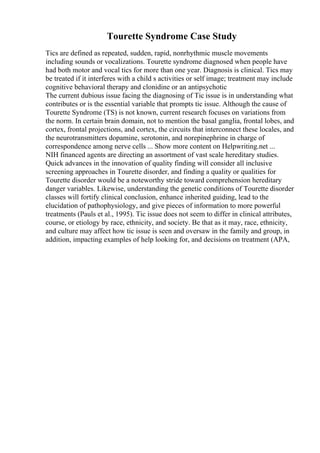 Tourette Syndrome Case Study
Tics are defined as repeated, sudden, rapid, nonrhythmic muscle movements
including sounds or vocalizations. Tourette syndrome diagnosed when people have
had both motor and vocal tics for more than one year. Diagnosis is clinical. Tics may
be treated if it interferes with a child s activities or self image; treatment may include
cognitive behavioral therapy and clonidine or an antipsychotic
The current dubious issue facing the diagnosing of Tic issue is in understanding what
contributes or is the essential variable that prompts tic issue. Although the cause of
Tourette Syndrome (TS) is not known, current research focuses on variations from
the norm. In certain brain domain, not to mention the basal ganglia, frontal lobes, and
cortex, frontal projections, and cortex, the circuits that interconnect these locales, and
the neurotransmitters dopamine, serotonin, and norepinephrine in charge of
correspondence among nerve cells ... Show more content on Helpwriting.net ...
NIH financed agents are directing an assortment of vast scale hereditary studies.
Quick advances in the innovation of quality finding will consider all inclusive
screening approaches in Tourette disorder, and finding a quality or qualities for
Tourette disorder would be a noteworthy stride toward comprehension hereditary
danger variables. Likewise, understanding the genetic conditions of Tourette disorder
classes will fortify clinical conclusion, enhance inherited guiding, lead to the
elucidation of pathophysiology, and give pieces of information to more powerful
treatments (Pauls et al., 1995). Tic issue does not seem to differ in clinical attributes,
course, or etiology by race, ethnicity, and society. Be that as it may, race, ethnicity,
and culture may affect how tic issue is seen and oversaw in the family and group, in
addition, impacting examples of help looking for, and decisions on treatment (APA,
 