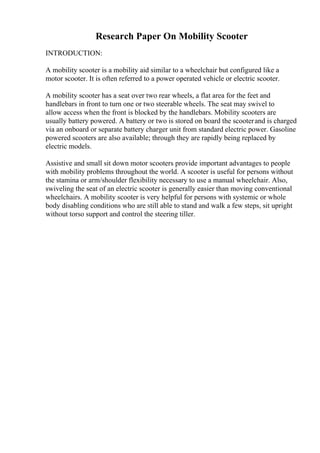 Research Paper On Mobility Scooter
INTRODUCTION:
A mobility scooter is a mobility aid similar to a wheelchair but configured like a
motor scooter. It is often referred to a power operated vehicle or electric scooter.
A mobility scooter has a seat over two rear wheels, a flat area for the feet and
handlebars in front to turn one or two steerable wheels. The seat may swivel to
allow access when the front is blocked by the handlebars. Mobility scooters are
usually battery powered. A battery or two is stored on board the scooterand is charged
via an onboard or separate battery charger unit from standard electric power. Gasoline
powered scooters are also available; through they are rapidly being replaced by
electric models.
Assistive and small sit down motor scooters provide important advantages to people
with mobility problems throughout the world. A scooter is useful for persons without
the stamina or arm/shoulder flexibility necessary to use a manual wheelchair. Also,
swiveling the seat of an electric scooter is generally easier than moving conventional
wheelchairs. A mobility scooter is very helpful for persons with systemic or whole
body disabling conditions who are still able to stand and walk a few steps, sit upright
without torso support and control the steering tiller.
 